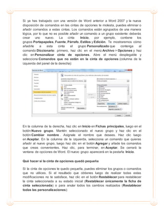 Si ya has trabajado con una versión de Word anterior a Word 2007 y la nueva
disposición de comandos en las cintas de opciones te molesta, puedes eliminar o
añadir comandos a estas cintas. Los comandos están agrupados de una manera
lógica, por lo que no es posible añadir un comando a un grupo existente: deberás
crear uno nuevo. La cinta Inicio, por ejemplo, contiene los
grupos Portapapeles, Fuente, Párrafo, Estilos y Edición. Te mostraremos cómo
añadirle a esta cinta el grupo Personalizado que contenga al
comando Diccionario: primero, haz clic en el menú Archivo > Opciones y haz
clic en Personalizar cinta de opciones. Abre el menú desplegable y
selecciona Comandos que no están en la cinta de opciones (columna de la
izquierda del panel de la derecha):
En la columna de la derecha, haz clic en Inicio en Fichas principales, luego en el
botón Nuevo grupo. Mantén seleccionado el nuevo grupo y haz clic en el
botón Cambiar nombre . Asígnale el nombre que desees. Haz clic luego
en Aceptar. En la columna de la izquierda, selecciona un comando que quieras
añadir al nuevo grupo, luego haz clic en el botón Agregar y añade los comandos
que creas convenientes. Haz clic, para terminar, en Aceptar. Se cerrará la
ventana de opciones de Word. El nuevo grupo aparecerá en la pestaña Inicio.
Qué hacer si la cinta de opciones quedó pequeña
Si la cinta de opciones te quedo pequeña, puedes eliminar los grupos o comandos
que no utilices. Si el resultado que obtienes luego de realizar todas estas
modificaciones no te satisface, haz clic en el botón Restablecer para restablecer
la cinta seleccionada a su estado inicial (Restablecer únicamente la ficha de
cinta seleccionada) o para anular todos los cambios realizados (Restablecer
todas las personalizaciones):
 