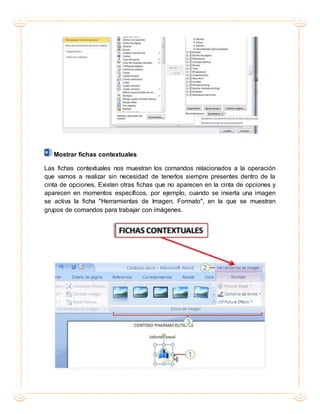 Mostrar fichas contextuales
Las fichas contextuales nos muestran los comandos relacionados a la operación
que vamos a realizar sin necesidad de tenerlos siempre presentes dentro de la
cinta de opciones. Existen otras fichas que no aparecen en la cinta de opciones y
aparecen en momentos específicos, por ejemplo, cuando se inserta una imagen
se activa la ficha "Herramientas de Imagen, Formato", en la que se muestran
grupos de comandos para trabajar con imágenes.
 
