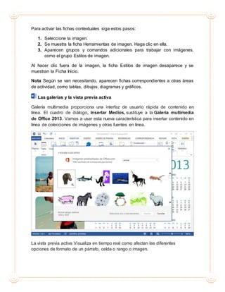 Para activar las fichas contextuales siga estos pasos:
1. Seleccione la imagen.
2. Se muestra la ficha Herramientas de imagen. Haga clic en ella.
3. Aparecen grupos y comandos adicionales para trabajar con imágenes,
como el grupo Estilos de imagen.
Al hacer clic fuera de la imagen, la ficha Estilos de imagen desaparece y se
muestran la Ficha Inicio.
Nota Según se van necesitando, aparecen fichas correspondientes a otras áreas
de actividad, como tablas, dibujos, diagramas y gráficos.
Las galerías y la vista previa activa
Galería multimedia proporciona una interfaz de usuario rápida de contenido en
línea. El cuadro de diálogo, Insertar Medios, sustituye a la Galería multimedia
de Office 2013. Vamos a usar esta nueva característica para insertar contenido en
línea de colecciones de imágenes y otras fuentes en línea.
La vista previa activa Visualiza en tiempo real como afectan las diferentes
opciones de formato de un párrafo, celda o rango o imagen.
 