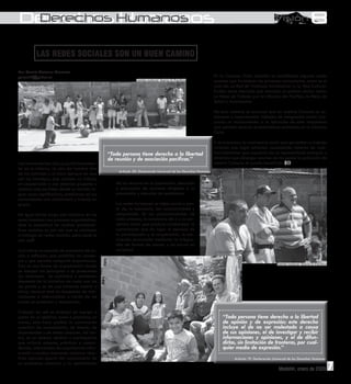 Derechos Humanos
 Derechos Humanos

          LAS REDES SOCIALES SON UN BUEN CAMINO
Por: Yasmín Vivivana Garavito
yasviv16@yahoo.es                                                                                                   En la Comuna Ocho también se manifiestan algunas redes
                                                                 Evento cultural. Barrio El Pacífico                sociales que fortalecen los procesos comunitarios, como es el
                                                                                                                    caso de: La Red de Violencia Intrafamiliar y, la Red Cultural.
                                                                                                                    Existen otros ejercicios que manejan un sistema similar como:
                                                                                                                    La Mesa de Trabajo por la Infancia del Pacífico, la Mesa de
                                                                                                                    Salud y Asocomunal.

                                                                                                                    De esta manera se concluye que en nuestra Comuna se co-
                                                                                                                    mienzan a experimentar trabajos de integración social, bus-
                                                                                                                    cando un acercamiento a la ejecución de este mecanismo
                                                                                                                    que permita resolver problemáticas existentes en la Comuna
                                                                                                                    Ocho.

                                                                                                                    Y se promueva la convivencia social que garantice un trabajo
                                                                                                                    conjunto que logre solventar necesidades latentes de nues-
                                                 “Toda persona tiene derecho a la libertad                          tros habitantes que requieren de un representante enérgico y
                                                 de reunión y de asociación pacíficas.”                             dinámico que obtenga recursos de los cuales la población de
Las relaciones han sido un punto fundamen-                                                                          nuestra Comuna se pueda beneficiar.
tal en la historia, no sólo del hombre sino
                                                       Artículo 20, Declaración Universal de los Derechos Humanos
de los animales y un claro ejemplo de esto
son las hormigas, que realizan su trabajo
en cooperación y con sistemas grupales y             de los recursos en la planeación, ejecución
sociales que permiten desde su tamaño lo-            y evaluación de acciones dirigidas a la
grar cosas significativas, establecen en sus         prevención y atención de problemas.
comunidades una solidaridad y trabajo en
grupo.                                               Las redes fortalecen el tejido social a par-
                                                     tir de, la tolerancia, del reconocimiento y
De igual forma surge una iniciativa en los           comprensión de las particularidades de
seres humanos con procesos organizativos,            cada proceso, la conciencia de sí y la con-
ante la necesidad de resolver problemá-              ciencia social que produce solidaridad, la
ticas sociales, es por eso que se comienza           concertación que da lugar al ejercicio de
a trabajar en redes sociales, pero, ¿qué es          la participación y la cooperación, la con-
una red?.                                            vivencia promovida mediante la integra-
                                                     ción de formas de pensar y de actuar en
Una red es un espacio de encuentro de ac-            sociedad.
ción y reflexión, que posibilita los consen-
sos y que permite compartir experiencias.
Ésta es una forma de organización donde                                                                                                                   Evento cultural. Barrio El Pacífico
se rompen las jerarquías y se promueven
las relaciones. Su actividad y existencia
depende de la iniciativa de cada una de
las partes y no de una instancia central y
única, siempre está en búsqueda de inte-
racciones e intercambios a través de los
cuales se producen y reproducen.

Trabajar en red es trabajar en equipo a
partir de un objetivo, tarea o problema en                                                                              “Toda persona tiene derecho a la libertad
común, esto hace posible la construcción                                                                                de opinión y de expresión; este derecho
colectiva de conocimiento, de interés, de                                                                               incluye el de no ser molestado a causa
experiencias y de metas comunes. Así mis-                                                                               de sus opiniones, el de investigar y recibir
mo, es un sistema abierto y participativo                                                                               informaciones y opiniones, y el de difun-
que articula saberes, prácticas y compe-                                                                                dirlas, sin limitación de fronteras, por cual-
tencias, intercambio de experiencias infor-                                                                             quier medio de expresión.”
mación y medios, buscando alcanzar obje-
tivos comunes apartir del conocimiento de Barrio El Pacífico                                                                   Artículo 19, Declaración Universal de los Derechos Humanos
un problema colectivo y la optimización
                                                                                                                                                           Medellín, enero de 2009              3
                                                                                                                                                                                                7
 