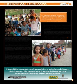 Derechos Humanos
 Derechos Humanos
  Derechos Humanos


                                                                                                     “La maternidad y la infancia tienen derecho a
                                                                                                     cuidados y asistencia especiales. Todos los niños,
                                                                                                     nacidos de matrinomio o fuera de matrimonio,
                                                                                                     tienen derecho a igual protección social.”
                                                                                                                Artículo 25, Declaración Universal de los Derechos Humanos



                                                                                                          • El desconocimiento frente a la sexualidad infantil e incapacidad
                                                                                                          de docentes para manejar dichos casos.
                                                                                                          • Entre otros hallazgos que de enumerarlos haría muy extensa
                                                                                                          esta publicación.

                                                                                                          Así los niños que asisten al cerro de los valores están reconocién-
                                                                                                          dose, reconociendo sus valores y potencialidades, se están invo-
                                                                                                          lucrando en procesos que los están formando como miembros de
                                                                                                          una sociedad en la cual conocen sus derechos.
                                                         Encuentro infantil. Barrio Sol de Oriente

Estos problemas se reflejan en su descompensado desarrollo y su                                           La Red Avatar invita a que inscriban a los niños a este colectivo, el
forma conflictiva de ser. Para ello buscamos asesoría y hablamos                                          contacto lo pueden hacer con Karina al 312 839 02 37.
con la familia la cual nos contó de cómo era el estilo de vida en
la casa y las condiciones a que el niño se tenia que someter, ha-
ciendo énfasis al no reconocimiento por parte del padre.

Dentro del grupo también se identificaron niños afrodescendien-
tes que están desescolarizados y con problemas verbales”.

Estos hallazgos de la Red Avatar confirman en varias partes el
informe de Derechos Humanos que entrega a la ciudad la Perso-
nería de Medellín en el 2008 en donde con respecto al tema de
derechos del niño dice:

• La oferta de educación no corresponde a la demanda de la
población.
• Los conceptos de abandono, negligencia, descuido, maltrato fí-
sico y psicológico, vida e integridad y violencia intrafamiliar son
entendidos de formas diferentes por las comisarías de familia.
• Hay carencia de un plan de atención integral en la niñez.
• Se observan en algunas instituciones prácticas de educación
sexista.
• Se detectaron conductas ilegales con menores como la figura de
prepago y prostitución.

                                                                                                                                                   Encuentro infantil. Barrio Sol de Oriente




                                                                                                                                                          Medellín, enero de 2009              3
                                                                                                                                                                                               9
 