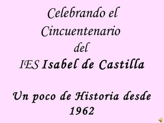 Celebrando el
Cincuentenario
del
IES Isabel de Castilla
Un poco de Historia desde
1962
 