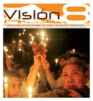 Programador
  Programador


Visión
  Periódico comunitario de la Comuna 8 de Medellín · Año 6 · Edición 31 · Marzo-Abril de 2011 · Distribución gratuita
Este proyecto es apoyado parcialmente con dineros públicos priorizados por habitantes de la Comuna Villa Hermosa (8) en el Programa de Planeación Local y Presupuesto Participativo de la Alcaldía de Medellín




                                                                                                                                                        Medellín, marzo-abril de 2011                       3
 