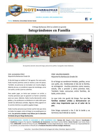 EDICIÓN IV. VOLUMEN I. AÑO ACADÉMICO 2013.
Temas: Ambiente, Comunidad, Servicio Social.
El Bingo Barbacoas 2013 se celebró en grande
Integrándonos en Familia
POR: ALEXANDRA PÉREZ
Reporterita Barbacoas Grado 5A
El día del bingo se celebró el 7 de agosto. Por esta razón,
hubo muchos premios como la nevera y cien mil pesos.
También, las personas se recreaban con mucha alegría.
Además de eso, se vendieron sopas de mondongo, arroz
con pollo y cerdo y perros calientes.
Para poder jugar, se tenía que comprar un cartón, y
muchas personas que no ganaron se fueron contentas
para sus casas. Además, había mucha decoración como
globos, y los profesores se dividieron en cada salón para
vender las deliciosas comidas. Algunos niños jugaron en
la cancha mientras sus padres jugaban bingo.
Hubo muchas personas que tenían suerte más que otras
en todos los juegos; como el bingo no se puede ganar en
todo, las personas estaban muy felices por la atención
brindada del gran Bingo Barbacoísta.
De izquierda a derecha: danza del Congo y danza de los pollitos. Coreografía: Gelver Baldovino.
NOTI-BARBACOAS. EDICIÓN IV (VOLUMEN I), AÑO ACADÉMICO 2013. Rectora (E): Magalis Colón Matorel. Coordinador
Académico: Gregorio Paz Aparicio. Coordinador de Convivencia: José David Fuentes Bellido. Asesor Escolar: Juan Carlos Rubio
Peña. DIRECCIÓN: Comité de Prensa-Escuela. FOTOGRAFÍA: Fototeca Digital Barbacoas. Todos los artículos son responsabilidad de
sus autores y no comprometen la filosofía de la Fundación Educativa Instituto Ecológico Barbacoas.
Santa Ana – Isla de Barú (Distrito de Cartagena de Indias, Colombia). Agosto de 2013.
POR: VALERIA RAMOS
Reporterita Barbacoas Grado 5A
En el bingo se vendieron helados, patillas, arroz
con pollo, etc. Celebrando el día de la familia,
se entregaron muchos premios como nevera,
estufa, olla a presión y otros premios más.
También hubo concursos entre familias, de
baile, entre otros.
Lo que más me gustó de bingo, fue que las
familias estaban unidas y demostraron un
valor muy importante que es el valor de la
paz.
Este bingo comenzó a las 3 de la tarde y se
terminó a las 9:30 de la noche.
 