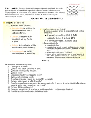 FIDELIDAD: La fidelidad terminología empleada por los entusiastas del audio
para expresar la exactitud en la réplica de la música original del sonido audio
digital depende de la selección de la correcta frecuencia de muestreo y del correcto
tamaño de muestra, siendo este último el número de bytes utilizados para
almacenar cada muestra.
                                 HARDWARE PARA EL SONIDO DIGITAL




                                                   TALLER

De acuerdo al documento responder:
   1. Defina qué es el sonido.
   2. Qué es la onda sonora y la forma de onda?
   3. Qué es una señal digital y analógica?
   4. Qué es el audio?
   5. En que consiste el proceso de editar audio?
   6. Defina los elementos del sonido
   7. A qué hace referencia el rango del sistema? De un ejemplo
   8. Qué es el ruido cuando se habla de sonido?
   9. En qué consiste el proceso de conversión análoga a digital y el proceso de conversión digital a análoga,
       ¿cómo se realiza estas conversiones con el audio?
   10. Qué es la fidelidad del sonido?
   11. Cuáles son las funciones de la tarjeta de sonido, descríbalas y explique cómo funciona?
   12. Consultar los diferentes formatos digitales de audio.
 