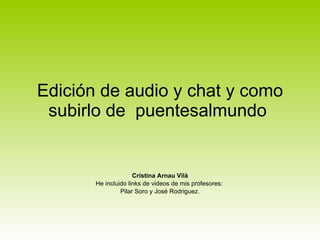 Edición de audio y chat y como subirlo de  puentesalmundo  Cristina Arnau Vilà He incluido links de videos de mis profesores:  Pilar Soro y José Rodriguez. 