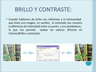 BRILLO Y CONTRASTE:
   Cuando hablamos de brillo nos referimos a la luminosidad
    que tiene una imagen, en cambio, el contraste nos muestra
    la diferencia de intensidad entre un punto y sus alrededores,
    lo que nos permite realzar los colores. (Pinchar en
    Colores/Brillo y contraste)
 