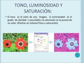 TONO, LUMINOSIDAD Y
             SATURACIÓN:
   El tono es el color de una imagen, la luminosidad es el
    grado de claridad u oscuridad y la saturación es la pureza de
    un color. (Pinchar en Colores/Tono y saturación)
 