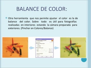 BALANCE DE COLOR:
   Otra herramienta que nos permite ajustar el color es la de
    balance del color. Sobre todo es útil para fotografías
    realizadas en interiores estando la cámara preparada para
    exteriores. (Pinchar en Colores/Balance)
 