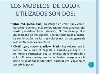 LOS MODELOS DE COLOR
 UTILIZADOS SON DOS:
 RGB  (red, green, blue). La imagen en color, tal y como
  nosotros la vemos, está compuesta por tres canales: rojo,
  verde y azul (los colores primarios). El color de un píxel se
  descompone en tres canales, uno por cada color primario.
  La combinación de los tres colores nos da una gama de
  más de 16 millones de colores.
 CMYK (cyan, magenta, yellow, black). Los colores que lo
  forman son el cian, el magenta, el amarillo y el negro. Es
  un modelo sustractivo que se emplea en la impresión a
  color. El color que representa un objeto corresponde a la
  parte de la luz que incide sobre dicho objeto y que no es
  absorbida por él.
 
