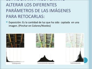 EL PROGRAMA NOS PERMITE
ALTERAR LOS DIFERENTES
PARÁMETROS DE LAS IMÁGENES
PARA RETOCARLAS:
   Exposición: Es la cantidad de luz que ha sido captada en una
    imagen. (Pinchar en Colores/Niveles)
 