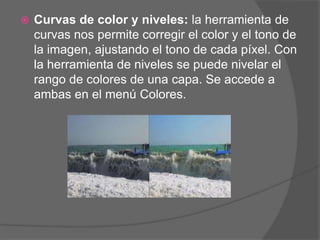    Curvas de color y niveles: la herramienta de
    curvas nos permite corregir el color y el tono de
    la imagen, ajustando el tono de cada píxel. Con
    la herramienta de niveles se puede nivelar el
    rango de colores de una capa. Se accede a
    ambas en el menú Colores.
 