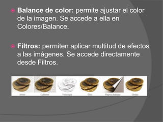    Balance de color: permite ajustar el color
    de la imagen. Se accede a ella en
    Colores/Balance.

   Filtros: permiten aplicar multitud de efectos
    a las imágenes. Se accede directamente
    desde Filtros.
 