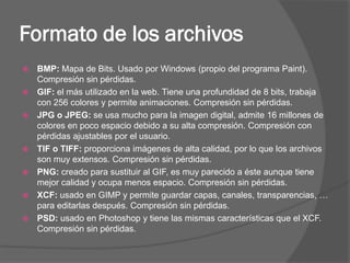 Formato de los archivos
   BMP: Mapa de Bits. Usado por Windows (propio del programa Paint).
    Compresión sin pérdidas.
   GIF: el más utilizado en la web. Tiene una profundidad de 8 bits, trabaja
    con 256 colores y permite animaciones. Compresión sin pérdidas.
   JPG o JPEG: se usa mucho para la imagen digital, admite 16 millones de
    colores en poco espacio debido a su alta compresión. Compresión con
    pérdidas ajustables por el usuario.
   TIF o TIFF: proporciona imágenes de alta calidad, por lo que los archivos
    son muy extensos. Compresión sin pérdidas.
   PNG: creado para sustituir al GIF, es muy parecido a éste aunque tiene
    mejor calidad y ocupa menos espacio. Compresión sin pérdidas.
   XCF: usado en GIMP y permite guardar capas, canales, transparencias, …
    para editarlas después. Compresión sin pérdidas.
   PSD: usado en Photoshop y tiene las mismas características que el XCF.
    Compresión sin pérdidas.
 