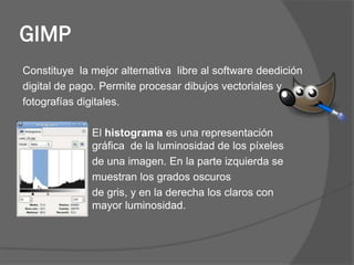 GIMP
Constituye la mejor alternativa libre al software deedición
digital de pago. Permite procesar dibujos vectoriales y
fotografías digitales.

              El histograma es una representación
              gráfica de la luminosidad de los píxeles
              de una imagen. En la parte izquierda se
              muestran los grados oscuros
              de gris, y en la derecha los claros con
              mayor luminosidad.
 