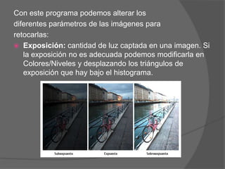 Con este programa podemos alterar los
diferentes parámetros de las imágenes para
retocarlas:
 Exposición: cantidad de luz captada en una imagen. Si
   la exposición no es adecuada podemos modificarla en
   Colores/Niveles y desplazando los triángulos de
   exposición que hay bajo el histograma.
 