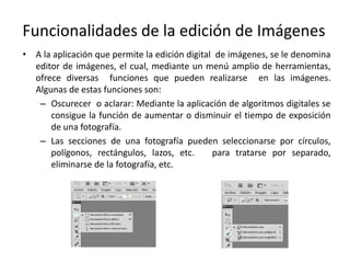 Funcionalidades de la edición de Imágenes
• A la aplicación que permite la edición digital de imágenes, se le denomina
editor de imágenes, el cual, mediante un menú amplio de herramientas,
ofrece diversas funciones que pueden realizarse en las imágenes.
Algunas de estas funciones son:
– Oscurecer o aclarar: Mediante la aplicación de algoritmos digitales se
consigue la función de aumentar o disminuir el tiempo de exposición
de una fotografía.
– Las secciones de una fotografía pueden seleccionarse por círculos,
polígonos, rectángulos, lazos, etc. para tratarse por separado,
eliminarse de la fotografía, etc.
 
