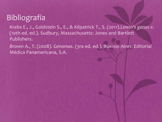 Bibliografía
• Krebs E., J., Goldstein S., E., & Kilpatrick T., S. (2011).Lewin's genes x.
  (10th ed. ed.). Sudbury, Massachusetts: Jones and Bartlett
  Publishers.
• Brown A., T. (2008). Genomas. (3ra ed. ed.). Buenos Aires: Editorial
  Médica Panamericana, S.A.
 