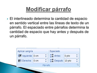  El interlineado determina la cantidad de espacio
en sentido vertical entre las líneas de texto de un
párrafo. El espaciado entre párrafos determina la
cantidad de espacio que hay antes y después de
un párrafo.
 