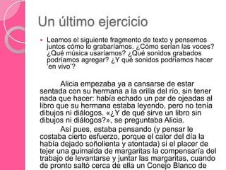 Un último ejercicio
 Leamos el siguiente fragmento de texto y pensemos
juntos cómo lo grabaríamos. ¿Cómo serían las voces?
¿Qué música usaríamos? ¿Qué sonidos grabados
podríamos agregar? ¿Y qué sonidos podríamos hacer
„en vivo‟?
Alicia empezaba ya a cansarse de estar
sentada con su hermana a la orilla del río, sin tener
nada que hacer: había echado un par de ojeadas al
libro que su hermana estaba leyendo, pero no tenía
dibujos ni diálogos. «¿Y de qué sirve un libro sin
dibujos ni diálogos?», se preguntaba Alicia.
Así pues, estaba pensando (y pensar le
costaba cierto esfuerzo, porque el calor del día la
había dejado soñolienta y atontada) si el placer de
tejer una guirnalda de margaritas la compensaría del
trabajo de levantarse y juntar las margaritas, cuando
de pronto saltó cerca de ella un Conejo Blanco de
 