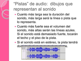 “Pistas” de audio: dibujos que
representan al sonido
 Cuanto más larga sea la duración del
sonido, más larga será la línea o pista que
lo representa.
 Cuanto más fuerte sea el volumen del
sonido, más altas serán las líneas azules.
Si el sonido está demasiado fuerte, tocarán
el techo y el piso de la pista.
 Si el sonido está en estéreo, la pista tendrá
dos „carriles‟, uno por cada parlante.
 