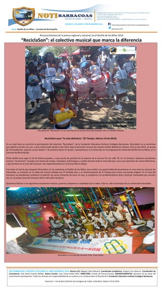 EDICIÓN IV, VOLUMEN II. AÑO ACADÉMICO 2014.

http://www.facebook.com/instituto.ecologicobarbacoas
@barbacoas1997

Tema: Desfile de los Niños – Carnaval de Barranquilla.

Reconocimientos de la prensa regional y nacional, en el Desfile de los Niños 2014

“ReciclaSon”: el colectivo musical que marca la diferencia

Foto oficial de “ReciclaSon”, en su recorrido por la carrera 53 de Barranquilla. Foto: Ps. Bladimir Basabe.

ReciclaSon puso “la nota distintiva.” (El Tiempo, febrero 24 de 2014).
En un total éxito se convirtió la participación del colectivo “ReciclaSon”, de la Fundación Educativa Instituto Ecológico Barbacoas. ReciclaSon es un acrónimo
que significa reciclar con son, y está conformado desde el año 2013, bajo la dirección musical del maestro Gelver Baldovino Jiménez. Para el año 2014, un grupo
de 33 estudiantes, quienes cursan desde 1° de primaria hasta 10° grado, representaron a la Institución en la programación oficial del Desfile de los Niños, en el
Carnaval de Barranquilla.
Dicho desfile tuvo lugar el 23 de febrero pasado, y cuyo punto de partida fue la esquina de la carrera 53 con calle 70, en La Arenosa. Nuestros estudiantes
músicos “se lucieron” tocando una mezcla de samba, champeta, bullerengue y cumbia durante todo el recorrido que tuvo una extensión de cuatro kilómetros,
y que terminó en la Casa del Carnaval, más específicamente en el famoso Barrio Abajo.
Fue tanto el interés que despertó ReciclaSon en los asistentes al Desfile de los Niños, que recibió una oportunidad de presentarse en vivo ante las cámaras de
Telecaribe, su inclusión en el video del evento editado por El Herlado.com, y el reconocimiento de El Tiempo.com como una banda original. En la Casa del
Carnaval, los estudiantes recibieron la petición de varios visitantes de tocar en vivo, y cumplieron con profesionalismo dicha solicitud, haciéndolo por primera
vez, en la propia Casa del Carnaval, dentro del salón temático.
Queremos felicitar a los siguientes estudiantes músicos, quienes cumplieron a cabalidad con su labor. Este es solo el principio de un camino lleno de éxitos.

ReciclaSon, en la Casa del Carnaval. Foto: Yunis Castro.

NOTI-BARBACOAS. EDICIÓN IV (VOLUMEN II), AÑO ACADÉMICO 2014. Rectora (E): Magalis Colón Matorel. Coordinador Académico: Gregorio Paz Aparicio. Coordinador de
Convivencia: José David Fuentes Bellido. Asesor Escolar: Juan Carlos Rubio Peña. DIRECCIÓN: Comité de Prensa-Escuela. AGRADECIMIENTOS: docentes de las áreas del
conocimiento participantes. Todos los artículos son responsabilidad de sus autores y no comprometen la filosofía de la Fundación Educativa Instituto Ecológico Barbacoas.
Santa Ana – Isla de Barú (Distrito de Cartagena de Indias, Colombia). Febrero 23 de 2014.

 
