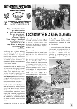 9
Perú y Ecuador anunciaron
que se reunieron en
el Puente Internacional del
Ecuador para acordar
que el 15 de junio
se llevará a cabo el
Primer Encuentro Binacional
por la Paz, la comitiva
peruana fue recibida
por el alcalde de Huaquillas
con reconocimiento
simbólico.
Manuel Ríos Arce, Presidente Nacional
de Ex‐combatientes de la Guerra del
Cenepa, manifestó que viajó una
comitiva hasta el puente internacional
para la citada reunión con sus similares
de Ecuador, dijo que es un hecho sin
precedentes ya que no hubo algo igual
enlabúsquedadelapaz.
Dos ex combatientes de Tarapoto y uno
dePicotaformanpartedelacomitiva,así
como representantes de Yurimaguas,
Bagua Chiga, Bagua Grande, Jaén,
Tumbes y Lima, quienes participaron en
la reunión con el fin de fortalecer la
amistad binacional, donde los peruanos
entregarán a los ex combatientes de
Ecuador un reconocimiento por la
integridadyamistaddelospueblos.
En esta reunión, se acordó el lugar y la
fecha de la celebración de los 19 años de
la guerra del Cenepa, El 26 de enero de
1995 la tranquilidad del Alto amazonas
sucumbió ante la lucha de las tropas
ecuatorianas y peruanas en la disputada
región fronteriza alrededor de la cuenca
del río Cenepa, La no declarada guerra
de 34 días rompió la paz en América
Latina.
Pero algo más que la paz fue roto. Un
número de puntos de vista emergente
acerca de las relaciones internacionales,
la política, fueron también rotos
seriamente desafiados; necesitamos
reexaminar esta formulación respecto a
EcuadoryPerú.
Dos sociedades que comparten una
herencia similar pero que cuyas culturas
políticas han sido profundamente
afectadas.
Este conflicto se resolvió con la ayuda de
Argentina, Chile, Brasil y Estados Unidos
(países garantes del Protocolo de Paz,
Amistad y Límites de Río de Janeiro) y
bajo su tutela su pudo concluir con el
proceso de demarcación, fijando la
frontera entre los tramos pendientes
comprendidos entre los hitos Cunhime
S u r y 2 0 d e N o v i e m b r e , y
Cusumaza–BumbuizayYaupi–Santiago.
El 17 de febrero de 1995, se firmó la
Declaración de Paz de Itamaraty (Brasil),
que determinó la retirada de las tropas
deambospaíses.
La guerra es una de las reacciones más
cruentas que siempre encuentra el ser
humano para intentar solucionar
conflictos. “El hombre tiene que
establecer un final para la guerra. Sino,
ésta establecerá un fin para la
humanidad.”
EXCOMBATIENTESDELAGUERRADELCENEPA
 
