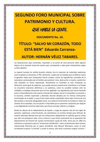 SEGUNDO FORO MUNICIPAL SOBRE
     PATRIMONIO Y CULTURA.
                        QUE HABLE LA GENTE.
                              DOCUMENTO No. 10.

      TÍTULO: “SALVO MI CORAZÓN, TODO
         ESTÁ BIEN” -Eduardo Carranza-
          AUTOR: HERNÁN VÉLEZ TABARES.
Las disquisiciones aquí contenidas, responden a un punto de vista personal sobre algunos
tópicos de la situación actual de nuestro país; corresponde a cada quien interpretarlas según
su libre albedrío.

La especie humana ha sufrido durante milenios tras la invención de materiales explosivos
como la pólvora, la dinamita, el TNT, elementos usados por los Estados para la defensa o para
la agresión; todos esos compuestos fueron creados a partir de ingredientes sustraídos de la
naturaleza y procesados por el hombre para producir ruina, destrucción y muerte, cuando han
sido utilizados en forma equivocada. Actualmente en Colombia se está incubando un
detonante social igual de explosivo, que puede alcanzar proporciones dramáticas si el Estado
no encuentra soluciones definitivas y no paliativas, como ha sucedido siempre ante las
múltiples y complejas situaciones que nos han agobiado. Los ingredientes que fueron llenando
lenta e inexorablemente esta represa al borde del colapso, fueron la inequidad, la exclusión y
la injusticia, semillas esparcidas y abonadas durante décadas por las mismas instituciones
entronizadas en el poder y cuyos frutos están siendo cosechados ahora bajo la forma de una
abrumadora y lacerante desigualdad social, una violencia firmemente incrustada en todos los
estratos de la sociedad, una corrupción e impunidad que se pavonean campantes por doquier
y una degradación moral tan aberrante, que harían sonrojar a Nerón y a Calígula.

Desde los albores de la independencia de España, y luego de soportar más de tres siglos de
opresión, vejámenes y discriminación, los colombianos no tuvimos tiempo para disfrutar de
nuestra esforzada libertad sino que nos enfrascamos rápidamente en estériles guerras civiles
que sólo nos produjeron odio, ruina y miseria y cuyo hecho culminante fue la separación del
departamento de Panamá de nuestro territorio(con ayuda de EUA), istmo que en 1903 era
solamente un pantanero para la “aristocracia santafereña”, como se denominan ellos mismos,
representada fielmente por el opaco presidente José Manuel Marroquín, quien al estar
escribiendo la poesía “La Perrilla” y recibir la noticia, sólo atinó a exclamar congran cinismo: “

                                                2
 