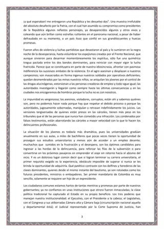 ¡y qué esperaban! me entregaron una República y les devuelvo dos”. Una muestra irrefutable
del absoluto desafecto por la Patria, con el cual han asumido su compromiso como presidentes
de la República algunos nefastos personajes, ya desaparecidos algunos y otros vivos y
coleando que aún brillan como estrellas rutilantes en el panorama nacional, a pesar de haber
defraudado en su momento, a un país iluso que confió en sus grandilocuentes y huecas
promesas.

Fueron años de violencia y luchas partidistas que devastaron al país y lo sumieron en la negra
noche de la desesperanza, hasta vislumbrar los espejismos creados por el Frente Nacional, que
aunque sirvieron para desarmar momentáneamente los espíritus, sólo fue una quimérica
tregua pactada entre los dos bandos dominantes, para reiniciar con mayor vigor la lucha
fratricida. Parece que se constituyera en parte de nuestra idiosincrasia, afrontar con pasmosa
indiferencia los sucesivos embates de la violencia. En el agro asesinan y desplazan a nuestros
campesinos; son masacrados en forma ingenua nuestros soldados por operativos deficientes;
quedan desmembrados por las minas nuestros niños; se aniquilan los jóvenes por el control de
las drogas alucinógenas; extorsionan a las personas creadoras de empleo y todo sigue igual; las
autoridades investigarán y llegarán como siempre hasta las últimas consecuencias y en las
ciudades nos encogeremos de hombros porque la lucha no es con nosotros.

La impunidad es vergonzosa; los asesinos, violadores, corruptos, están ahí y sabemos quiénes
son, pero no podemos hacer nada porque hay que respetar el debido proceso o porque las
autoridades, jugosamente sobornadas, manipulan y retrasan indefinidamente los juicios. Las
versiones tergiversadas de quienes están presos en las cárceles, tienen más peso en los
tribunales que el de las personas que nunca han cometido una infracción. Los condenados por
falsos testimonios, están abarrotando las cárceles a mayor velocidad con la que lo hacen los
delincuentes profesionales.

La situación de los jóvenes es todavía más dramática, pues las universidades gradúan
anualmente en sus aulas, a miles de bachilleres que pocas veces tienen la oportunidad de
proseguir sus estudios universitarios y menos aún de acceder a un empleo decente;
muchachos que sumidos en la frustración y el desespero, son los óptimos candidatos para
ingresar a las hordas de la delincuencia, para reforzar las filas de la subversión o para
convertirse en los próximos pasajeros en emprender el viaje sin retorno hacia el abismo del
vicio. Y es un doloroso lugar común decir que si logran terminar su carrera universitaria, el
primer requisito exigido es la experiencia, obstáculo imposible de superar si nunca se les
brinda la oportunidad de adquirirla. Qué patético contraste con los delfines y herederos de las
clases dominantes, quienes desde el mismo instante del bautismo, ya son rotulados como los
futuros presidentes, ministros o embajadores. Ser primer mandatario de Colombia es muy
sencillo, solamente se requiere ser hijo de un expresidente.

Los ciudadanos comunes estamos hartos de tantas mentiras y promesas por parte de nuestros
gobernantes; ya no confiamos en unas instituciones que otrora fueron inmaculadas; la clase
política tradicional ha capturado el Estado en su propio beneficio. Los tres poderes que
manejan nuestra institucionalidad: el Ejecutivo, con el Presidente a la cabeza; el Legislativo,
con el Congreso y sus atiborradas Cámara alta y Cámara baja (circunscripción nacional aquella
y departamental ésta); el Judicial representado por la Corte Suprema de Justicia, han


                                              3
 