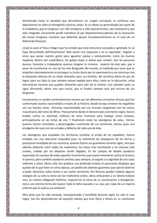 demostrado hasta la saciedad que derrocharon sin ningún escrúpulo, la confianza que
depositamos en ellos al entregarles nuestros votos. Es un deseo ya generalizado por parte de
la ciudadanía, que el Congreso, con 102 senadores y 166 representantes, sea unicameral y que
esté integrado únicamente por50 miembros (2 por departamento),además de la revocación
del actual Congreso, iniciativa que debemos apoyar incondicionalmente en el caso de un
Referendo Nacional.

¿Cuál es pues el físico milagro que ha evitado que esta estructura socavada y agrietada no se
haya derrumbado definitivamente? Sólo existe una respuesta y es la capacidad singular y
única que posee nuestra gente para aguantar pasiva y estoicamente, como los buenos
fajadores dentro del cuadrilátero, los golpes bajos y aleves que reciben. Son las personas
buenas, honestas y trabajadoras quienes integran la inmensa mayoría de éste país, que a
pesar de constituirse en uno de los más desiguales del mundo, es habitado por seres que se
empeñan obstinadamente en proseguir su lucha diaria por la supervivencia y en continuar tras
la búsqueda afanosa de un mejor bienestar para sus familias; del sacrificio diario en pos de
lograr para sus hijos lo que siempre estuvo vedado para ellos, como es la educación, única
herramienta honesta que pueden ofrecerles para salir de la miseria. Con sobrada razón se
sigue afirmando, ahora más que nunca, que el Pueblo siempre está por encima de sus
dirigentes.

Constituimos un pueblo eminentemente mestizo por las diferentes corrientes étnicas que han
conformado nuestra nacionalidad a través de la historia. Desde Europa vinieron los españoles
con sus fuertes raíces africanas representadas por sus vínculos sanguíneos con los moros
musulmanes del norte de África. Precisamente desde el denominado continente negro, fueron
traídos contra su voluntad, millones de seres humanos para trabajar como esclavos,
principalmente en las minas de oro. Y finalmente están los aborígenes de estas tierras,
quienes fueron sometidos y desarraigados cruelmente de sus territorios. Somos pues una
amalgama de razas con las virtudes y defectos de cada una de ellas.

Los aborígenes que ocupaban los territorios urraeñas al arribo de los españoles, fueron
tratados con una aberrante inequidad pues no solamente los despojaron de las tierras y
posesiones heredadas de sus ancestros, quienes fueron sus guardianes durante siglos, sino que
además debieron sufrir todos los vejámenes, los tratos más humillantes y las torturas más
crueles, urdidas por los déspotas recién llegados. En los campos de batalla quedaron
esparcidos los cuerpos de todos aquellos inconformes que osaron levantarse contra la tiranía y
la avaricia, pero también quedaron extintos para siempre, el orgullo y la dignidad de una casta
indómita y altiva. Ahora sólo nos produce una profunda tristeza el apreciarlos despojos que
quedan de lo que fuera en otras épocas, un pueblo de valientes guerreros que ejerció dominio
y poder absolutos sobre tantos y tan vastos territorios. Por fortuna quedan todavía algunos
vestigios de su cultura como son las tradiciones orales, obras artesanales y un idioma todavía
vivo; es nuestra obligación histórica, imponernos la tarea de su conservación y divulgación,
como una mínima forma de resarcir todo el daño causado a su raza, por culpa de un imperio
enfermo por la codicia y la ambición.

Otra etnia que ha sido excluida, menospreciada y humillada durante siglos ha sido la raza
negra. Son los descendientes de aquellos nativos que eran libres y felices en su continente


                                              4
 