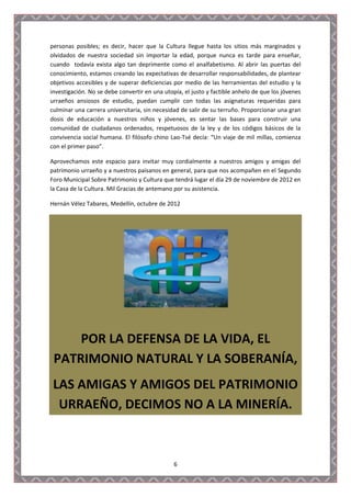 personas posibles; es decir, hacer que la Cultura llegue hasta los sitios más marginados y
olvidados de nuestra sociedad sin importar la edad, porque nunca es tarde para enseñar,
cuando todavía exista algo tan deprimente como el analfabetismo. Al abrir las puertas del
conocimiento, estamos creando las expectativas de desarrollar responsabilidades, de plantear
objetivos accesibles y de superar deficiencias por medio de las herramientas del estudio y la
investigación. No se debe convertir en una utopía, el justo y factible anhelo de que los jóvenes
urraeños ansiosos de estudio, puedan cumplir con todas las asignaturas requeridas para
culminar una carrera universitaria, sin necesidad de salir de su terruño. Proporcionar una gran
dosis de educación a nuestros niños y jóvenes, es sentar las bases para construir una
comunidad de ciudadanos ordenados, respetuosos de la ley y de los códigos básicos de la
convivencia social humana. El filósofo chino Lao-Tsé decía: “Un viaje de mil millas, comienza
con el primer paso”.

Aprovechamos este espacio para invitar muy cordialmente a nuestros amigos y amigas del
patrimonio urraeño y a nuestros paisanos en general, para que nos acompañen en el Segundo
Foro Municipal Sobre Patrimonio y Cultura que tendrá lugar el día 29 de noviembre de 2012 en
la Casa de la Cultura. Mil Gracias de antemano por su asistencia.

Hernán Vélez Tabares, Medellín, octubre de 2012




     POR LA DEFENSA DE LA VIDA, EL
 PATRIMONIO NATURAL Y LA SOBERANÍA,
 LAS AMIGAS Y AMIGOS DEL PATRIMONIO
  URRAEÑO, DECIMOS NO A LA MINERÍA.



                                               6
 