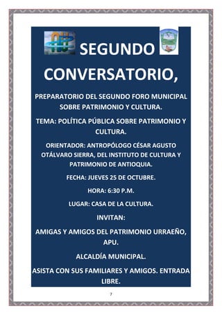 SEGUNDO
   CONVERSATORIO,
PREPARATORIO DEL SEGUNDO FORO MUNICIPAL
      SOBRE PATRIMONIO Y CULTURA.
 TEMA: POLÍTICA PÚBLICA SOBRE PATRIMONIO Y
                  CULTURA.
   ORIENTADOR: ANTROPÓLOGO CÉSAR AGUSTO
  OTÁLVARO SIERRA, DEL INSTITUTO DE CULTURA Y
          PATRIMONIO DE ANTIOQUIA.
         FECHA: JUEVES 25 DE OCTUBRE.
                HORA: 6:30 P.M.
          LUGAR: CASA DE LA CULTURA.

                   INVITAN:
AMIGAS Y AMIGOS DEL PATRIMONIO URRAEÑO,
                  APU.
            ALCALDÍA MUNICIPAL.
ASISTA CON SUS FAMILIARES Y AMIGOS. ENTRADA
                   LIBRE.
                       7
 
