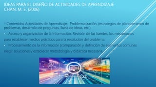 IDEAS PARA EL DISEÑO DE ACTIVIDADES DE APRENDIZAJE
CHAN, M. E. (2006)
* Contenidos Actividades de Aprendizaje: Problematización. (estrategias de planteamiento de
problemas, desarrollo de preguntas, lluvia de ideas, etc.)
• Acceso y organización de la Información: Revisión de las fuentes, los mecanismos
para establecer medios prácticos para la resolución del problema.
• Procesamiento de la información (comparación y definición de elementos comunes
elegir soluciones y establecer metodología y didáctica necesaria.
 