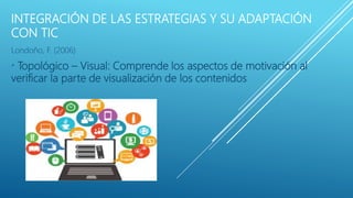 INTEGRACIÓN DE LAS ESTRATEGIAS Y SU ADAPTACIÓN
CON TIC
Londoño, F. (2006)
* Topológico – Visual: Comprende los aspectos de motivación al
verificar la parte de visualización de los contenidos
 