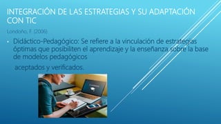 INTEGRACIÓN DE LAS ESTRATEGIAS Y SU ADAPTACIÓN
CON TIC
Londoño, F. (2006)
• Didáctico-Pedagógico: Se refiere a la vinculación de estrategias
óptimas que posibiliten el aprendizaje y la enseñanza sobre la base
de modelos pedagógicos
aceptados y verificados.
 