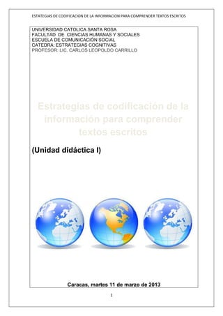 ESTATEGIAS DE CODIFICACION DE LA INFORMACION PARA COMPRENDER TEXTOS ESCRITOS


UNIVERSIDAD CATOLICA SANTA ROSA
FACULTAD DE CIENCIAS HUMANAS Y SOCIALES
ESCUELA DE COMUNICACIÓN SOCIAL
CATEDRA: ESTRATEGIAS COGNITIVAS
PROFESOR: LIC. CARLOS LEOPOLDO CARRILLO




  Estrategias de codificación de la
   información para comprender
           textos escritos
(Unidad didáctica I)




                 Caracas, martes 11 de marzo de 2013
                                      1
 