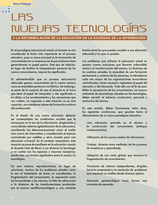 -La inclusión de experiencias
   significativas de la vida diaria
   en la educación.
                                       Por otro lado, resulta indispensable
                                       tomar conciencia de que el ritmo
                                       de cambio de nuestra sociedad
                                       es tan rápido que los sistemas de
                                                                               
Cada vez es más notorio                formación inicial no pueden dar
que el aprendizaje (con o              respuesta a todas las necesidades
sin tecnologías) requiere un           de la sociedad. Por ello, la



                                                                               
esfuerzo constructivo, personal        instrucción del individuo debe
y autónomo del alumno, a través        prolongarse durante toda la vida,
de la verbalización, la utilización    cuestión en la que el uso de las
de imágenes y la intervención de       nuevas tecnologías constituye un
valores y relaciones humanas.          elemento clave, especialmente en
En tal sentido, los ambientes de       lo que se refiere a la formación
aprendizaje basados en las nuevas      docente.
tecnologías deben ser campos de
                                                       Lic. Ninoska Cardona
actividades caracterizados por la


                                                                               
                                                       Coordinador Docente
libertad creativa, el compromiso,                                   Fundabit
                                                      ncardona@me.gob.ve
la experiencia personal y una
verdadera coherencia con la
realidad.

Las nuevas tecnologías de la
información deben facilitar la
transformación, más no contri-
buir a lo que hoy día se le llama
“digitalización humana”. Ellas
pueden reforzar, indudable-mente,
actividades de aula fundamentadas
en paradigmas instruccionistas o
pueden ser, en cambio, la base
para un aprendizaje genuino
que impulse a los alumnos a
involucrarse creativamente con los
temas en estudio.

Resulta urgente el fomento de
la apropiación cultural de la
tecnología por parte del docente,
cuestión que afectará de manera
positiva a la educación formal, pues
las tecnologías de la información
posibilitan la creación de nuevas
formas de manejar los datos y
presentan sistemas e instrumentos
alternativos de enseñanza y
adquisición de conocimientos.



                                                                                   
 