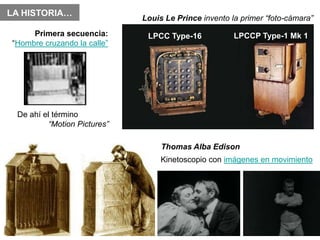 LA HISTORIA…
                              Louis Le Prince invento la primer “foto-cámara”
     Primera secuencia:        LPCC Type-16            LPCCP Type-1 Mk 1
“Hombre cruzando la calle”




 De ahí el término
          “Motion Pictures”

                                   Thomas Alba Edison
                                   Kinetoscopio con imágenes en movimiento
 