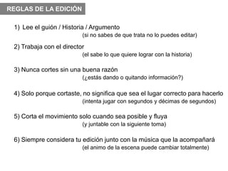 REGLAS DE LA EDICIÓN

 1) Lee el guión / Historia / Argumento
                          (si no sabes de que trata no lo puedes editar)

 2) Trabaja con el director
                          (el sabe lo que quiere lograr con la historia)

 3) Nunca cortes sin una buena razón
                          (¿estás dando o quitando información?)

 4) Solo porque cortaste, no significa que sea el lugar correcto para hacerlo
                          (intenta jugar con segundos y décimas de segundos)

 5) Corta el movimiento solo cuando sea posible y fluya
                          (y juntable con la siguiente toma)

 6) Siempre considera tu edición junto con la música que la acompañará
                          (el animo de la escena puede cambiar totalmente)
 