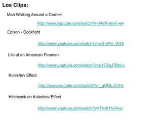 Los Clips:
 Man Walking Around a Corner:

                    http://www.youtube.com/watch?v=AWK-ImxF-e4

 Edison - Cockfight

                    http://www.youtube.com/watch?v=uGIVPri_W48

  Life of an American Fireman

                    http://www.youtube.com/watch?v=p4C0gJ7BnLc

  Kuleshov Effect

                    http://www.youtube.com/watch?v=_gGl3LJ7vHc

  Hitchcock on Kuleshov Effect

                    http://www.youtube.com/watch?v=TNVf1N34-io
 