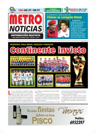 COMPARTA                                           BAnCARiO: C: S/. 2.836 - V: S/. 2.839
                         liMA: Máx: 23ºC / Min: 15ºC                                      ESTA EDICIóN                                               PARAlelO: C: S/. 2.78 - V: S/. 2.88

                                                                                           Se contagió de la fiebre mundialiSta

                                                                                           Chávez se computa Messi                        difusión
                                                                                                                                                     lEl presidente
                                                                                                                                                     venezolano mandó un
                                                                                                                                                     saludo a Maradona
                                                                                                                                                     en su programa de
                                                                                                                                                     tv, donde mostró
                                                                                                                                                     imágenes de él jugando
                                                                                                                                                     al fútbol y se comparó
                                                                                                                                                     con Messi. Chávez
                                                                                                                                                     ofreció darle una clase
       distribución gratuita                                                                                                                         al astro del Barcelona
        l   lImA, juEvES 17 DE juNIo DE 2010 l Año 001 l Nº 013 l                                                                                    para que pueda anotar.

                                                                                                                                                                              ArticulArnos.con / internet



    ArgentinA, ChiLe, BrAsiL, UrUgUAy y PArAgUAy



    Continente invicto




L
        as cinco selecciones de Sudamérica mantie-             ción, mantienen sus posibilidades invictas para clasificar   chileno son las que se han llevado las palmas y los mejo-
        nen vivas las esperanzas de todo el continente.        octavos de final.                                            res comentarios, luego de su participación en la primera
        Batalla sin cuartel. Luego de seis días de puro            Según los expertos, la performance de los seleccio-      rueda de la clasificación por grupos.
fútbol, el Mundial Sudáfrica 2010 permitió ver el juego        nados de Argentina y Uruguay hasta ayer, ha mostrado              Argentina sale hoy a demostrar más de su clase,
de las 32 selecciones participantes en la justa deportiva      un nivel más que alentador, mientras que Brasil sigue        mientras las otras cuatro selecciones siguen afinando
más importante del planeta. Los cinco equipos que              manteniendo su condición de candidato de fuerza para         sus estrategias antes de volver a pisar el gramado en
representan a Sudamérica han mostrado gran parte de            campeonar por sexta vez.                                     los próximos días. Las esperanzas sudamericanas están
su poderío y estrategia y de forma gratificante para la afi-       La garra charrúa, las ganas paraguayas y el ímpetu       invictas.
 