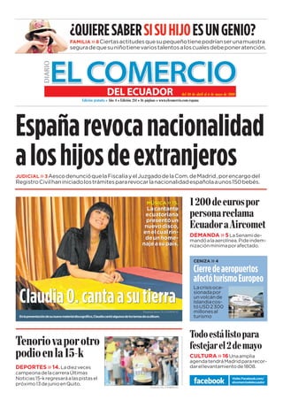 www.elcomercio.com/espana                                                               Semana del viernes 30 al jueves 06 de mayo de 2010 / Diario EL COMERCIO del Ecuador

                                                                                                                                                                            1
                                      ¿QUIERE SABER SI SU HIJO ES UN GENIO?
                                      FAMILIA » 8 Ciertas actitudes que su pequeño tiene podrían ser una muestra
                                      segura de que su niño tiene varios talentos a los cuales debe poner atención.




                                                                                                           @A ! @A =HE = $ @A =O @A 
                                               -@E?Eó CH=JKEJ= )ñ  -@E?Eó  $ FáCE=I MMMA?AH?E?AIF==




España revoca nacionalidad
a los hijos de extranjeros
JUDICIAL » 3 Aesco denunció que la Fiscalía y el Juzgado de la Com. de Madrid , por encargo del
Registro Civil han iniciado los trámites para revocar la nacionalidad española a unos 150 bebés.


                                                                                             MÚSICA » 15.                 @A AKHI FH
                                                                                                                        FAHI= HA?==
                                                                                            La cantante
                                                                                           ecuatoriana

                                                                                                                        -?K=@H = )EH?AJ
                                                                                           presentó un
                                                                                           nuevo disco,
                                                                                          en el cual rin-
                                                                                           de un home-                  DEMANDA » 5 La Senami de-
                                                                                                                        mandó a la aerolínea. Pide indem-
                                                                                          naje a su país.               nización mínima por afectado.


                                                                                                                           CENIZA     »4
                                                                                                                           Cierre de aeropuertos
                                                                                                                           afectó turismo Europeo
                                                                                                                           La crisis oca-

  Claudia O. canta a su tierra                                                                                             sionada por
                                                                                                                           un volcán de
                                                                                                                           Islandia cos-
                                                                                                                           tó USD 2 300
                                                                                           Roxana Cazco / EL COMERCIO      millones al
  En la presentación de su nuevo material discográfico, Claudia cantó algunos de los temas de su álbum.                    turismo



                                                                                                                        6@ AIJá EIJ F=H=
6AHE L= FH JH                                                                                                     BAIJA=H A @A =O
F@E A = #                                                                                                        CULTURA » 16 Una amplia
                                                                                                                        agenda tendrá Madrid para recor-
DEPORTES » 14. La diez veces                                                                                            dar el levantamiento de 1808.
campeona de la carrera Últimas
Noticias 15-k regresará a las pistas el                                                                                                             Visite: Facebook.com/
                                                                                                                                                    elcomerciodelecuador
próximo 13 de junio en Quito.
                                                                                                Archivo / EL COMERCIO
 