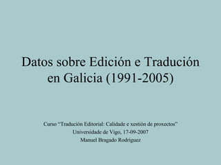Datos sobre Edición e Tradución en Galicia (1991-2005) Curso “Tradución Editorial: Calidade e xestión de proxectos” Universidade de Vigo, 17-09-2007 Manuel Bragado Rodríguez 