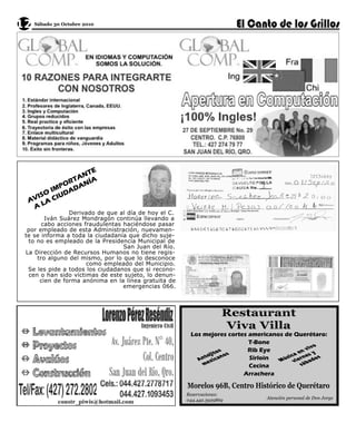 12 Sábado 30 Octubre 2010




                   E
                ANT
              RT NÍA
            PO A
        O IM DAD
     VIS CIU
    A LA
     A
                 Derivado de que al día de hoy el C.
         Iván Suárez Mondragón continúa llevando a
        cabo acciones fraudulentas haciéndose pasar
   por empleado de esta Administración, nuevamen-
  te se informa a toda la ciudadanía que dicho suje-
   to no es empleado de la Presidencia Municipal de
                                   San Juan del Río.
  La Dirección de Recursos Humanos no tiene regis-
      tro alguno del mismo, por lo que lo desconoce
                       como empleado del Municipio.
   Se les pide a todos los ciudadanos que si recono-
   cen o han sido víctimas de este sujeto, lo denun-
       cien de forma anónima en la línea gratuita de
                                   emergencias 066.



                                                                     Restaurant
                                                                     Viva Villa
                                                        Los mejores cortes americanos de Querétaro:
                                                                           T-Bone                          o
                                                                    os s   Rib Eye                     viv
                                                                   t o                           en s y
                                                             toj i                           a
                                                                                      ú s i cv i e r n e a d os
                                                          An e x i c an    Sirloin  M
                                                            m              Cecina                  sáb
                                                                         Arrachera

                                                       Morelos 96B, Centro Histórico de Querétaro
                                                       Reservaciones:
                                                       044.442.3929869                Atención personal de Don Jorge
 