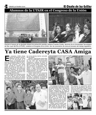 14 Sábado 30 Octubre 2010
   Alumnos de la UTSJR en el Congreso de la Unión




Gracias al apoyo de la diputada federal de extracción panista, Adriana Fuentes Cortés, alumnos de la Universidad Tecnológica
de San Juan del Río (UTSJR), visitarton el Congreso de la Unión, don de conocieron de cerca el proceso del trabajo legislativo.



Ya tiene Cadereyta CASA Amiga
E
           l programa CASA Amiga            ten en las colonias, barrios, comunida-
           (Centro de Atención Social y     des del estado.
           Afiliación) del PRI ya cuenta        Además, CASA Amiga puede afiliar
           con 70 seccionales en el         a todos los interesados a formar parte
           estado, un proyecto encabe-      de las filas del Revolucionario
zado por el presidente del CDE del tri-     Institucional y disfrutar de todos los
color, Braulio Guerra Urbiola, y el coor-   beneficios que conlleva el tener la cre-
dinador del programa, Luis Felipe           dencial, ya que existen alrededor de
Trujillo, quienes en conjunto con el        200 convenios en educación, salud,
equipo de Comité se han dado a la           deporte, cultura, entretenimiento, edu-
tarea de visitar los 761 seccionales que    cación, y sigue creciendo, pues de
existen en Querétaro, así como todas        febrero a la fecha ya se tienen 12 mil
las personas que quieren formar parte       credencializados que gozan de los
de este programa instalando una             beneficios de los convenios.
CASA Amiga extraordinaria.                      Guerra Urbiola tiene la convicción
    CASA Amiga es un programa social        de visitar todos los seccionales del
que busca estar cerca de los quereta-       estado, buscando un acercamiento con
nos, ser un gestor social con apoyo         la gente, “y coadyuvar al crecimiento
permanente a la sociedad para resolver      del estado planteando soluciones de
las problemáticas, demandas que exis-       manera conjunta con los ciudadanos”.




                                                                                           En Cadereyta de Montes se instala-      PRI tenemos un compromiso perma-
                                                                                       ron 5 seccionales, entre ellos a la seño-   nente con los queretanos, que son el
                                                                                       ra Yaneth Ocampo Rojo, con dirección        motor de nuestro gran estado; nuestra
                                                                                       Pathe sin número; al señor David            convicción es el trabajo conjunto a fin
                                                                                       Estrada Villavicencio, en Boyé sin          de que todos accedan a un mejor nivel
                                                                                       número; a Catalina Mendoza Barrera,         de vida”, concluyó.
                                                                                       con domicilio en la localidad de
                                                                                       Las Fuentes sin número; al señor
                                                                                       Daniel Campos Fortanell, en la
                                                                                       calle Laurel sin número en El
                                                                                       Demiñó, y a la señora Elvira
                                                                                       Pérez Velázquez, en la calle
                                                                                       Hidalgo 224, en el barrio de San
                                                                                       Gaspar, cubriéndose así los sec-
                                                                                       cionales 75, 71, 50, 51, y 49.
                                                                                           Braulio Guerra anunció que
                                                                                       tiene planeado cubrir 120 seccio-
                                                                                       nales antes de que termine el
                                                                                       año, mismos que seguirá visitan-
                                                                                       do de manera personal. “En el
 