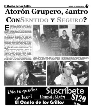 Atorón Grupero, ¿antro
                                                                                                                  Sábado 30 Octubre 2010       15




 CONSENTIDO Y SEGURO?
E
           l pasado 14 de agosto, a las 4:30 de la
           madrugada (fuera de horario), se susci-
           tó un percance en el antro denominado
           El Atorón Grupero, donde se lesionó
           físicamente a una familia de seis inte-
grantes, quienes señalaron como responsables
de ello a los miembros del personal de seguridad
del establecimiento.
    Aseguraron, tanto en su declaración ministe-
rial como en su denuncia a este medio, que
dichos elementos de seguridad, sin motivo algu-
no, comenzaron a agredir al padre de familia, y al
percatarse la esposa, sus dos hijos y dos nueras,
acudieron a separarlo de quienes lo golpeaban;
pero en vez de tranquilizarse el asunto, los tipos
arremetieron contra toda la familia usando tubos,
con los cuales le tiraron los dientes al padre de
familia y le rompieron una de las costillas a una de
las nueras y provocaron serias lesiones a los
demás.
    En la primera foto de izquierda a derecha, los
ofendidos afuera de las instalaciones del
Ministerio Público, Leobardo García Serrano,
Josefina Saldaña, Juan Pablo García Saldaña,
Ana Karen Luna Montañez, José Leobardo
García Saldaña y Dulce Olivia Roque Puga.
    Cabe señalar que en dicho centro de ‘diver-        Pública Municipal haga algo al respecto.      ConSentido’, con el que se pretende que los jóve-
sión’ se utiliza la vía pública como estacionamien-    Igualmente, El Atorón Grupero es uno de los   nes se diviertan de forma segura, al tiempo que el
to y se cobra por el mismo, sin que Seguridad          antros contemplados en el proyecto ‘Antro     municipio obtenga beneficios económicos.




                                                                 Llama al 488.5871
 
