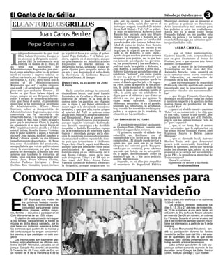 Sábado 30 Octubre 2010                3
 ELCANTODELOSGRILLOS
                                                                                              solo por su cuenta, y José Manuel          Municipal, declarar que se investiga a
                                                                                              Rodríguez Cerda, quien dice que es el      ex policías y policías en funciones.
                                                                                              único que asegura la unidad (lo mismo      Aviso innecesario y mal mensaje para


                           Juan Carlos Benítez
                                                                                              decía Saúl Mejía)… Y el PAN se polari-     los policías y para los ciudadanos.
                                                                                              za más: en apariencia, Roberto y José      Ahora nos va a pasar como decía
                                                                                              Ramón han pactado para que Álvaro          Facundo Cabral: en mi pueblo sólo
                                                                                              llegue a la dirigencia y Rodolfo sea el    había un policía y un ladrón, así que




I
                Pepe Salum se va
                                                                                              secretario general, pero las heridas del   cuando faltaba algo, ya sabíamos quié-
                                                                                              pasado arden aún con una ínfima can-       nes podían haber sido.
                                                                                              tidad de zumo de limón. José Ramón
                                                                                              siempre ha acusado, en cortito y en                 ¿SERÁ CIERTO…
                                                                                              largo, que la culpa de que no sea dipu-
        ndependientemente de que José           ya le pidió el favor a su amigo, el gober-    tado es de Roberto, y éste, ídem…               … que el líder restaurantero,
        Elías Salum Cervantes busque o          nador Pepe Calzada… Y si Salum per-          Aparte de que muchos panistas quieren       Gustavo Lizardi, está sorprendiendo
        no alcanzar la dirigencia munici-       diera, seguiría en el municipio, aunque      recuperar a su partido, ser lo que fue-     con su gran dinamismo al frente de
        pal del PRI (la convocatoria será       no precisamente en Administraciones          ron antes de que el poder los pervirtie-    Canirac, pese a que apenas este lunes
        emitida en menos de 15 días), él        Regionales ni mucho menos en                 ra, los prostituyera y los envileciera, y   asumirá formalmente?
no      será     más     secretario      de     Desarrollo Social, despacho al que lle-      podrían darle la espalda a Roberto, a            … que el rector de la Universidad
Administraciones Regionales, por cier-          garía alguien para ocuparlo menos de         José Ramón, a Guillermo y otros más…        Tecnológica de San Juan del Río,
to el cargo más bajo entre los de primer        un año y que después dé el salto desde       Roberto Cabrera se autodefine como el       Alejandro Saracho Luna, asumirá en
nivel en cuanto a ingreso salarial se           la Secretaría de Gobierno Manuel             candidato “natural”, sin darse cuenta       unas semanas como nuevo secretario
refiere: en teoría, en el municipio hay         Sánchez Gómez. Al tiempo.                    de que no, que es el ‘antinatural’, que     de Educación, en sustitución de
secretarios A, B y C, pero todos son A                                                       tiene un gran bloque opositor que lo ve     Fernando de la Isla Herrera?
menos       el   de    Administraciones         DESOUCHES,      EL ELEGIDO DE     JOSÉ       como el diablo que los jaló a la hogue-          … que un comandante de Seguridad
Regionales, que es C, y no hay ninguno          RAMÓN                                        ra. Pero, como la mayoría de los políti-    Pública de colorido apellido está siendo
que sea B, y el secretario C gana sólo un                                                    cos, le gusta escuchar el canto de las      investigado por la procuraduría por
poco más que cualquier director… El                 En la anterior entrega te comenté,       sirenas, le gusta que le hablen bonito al   presuntos vínculos con narcomenudis-
hecho es que Pepe Salum dejará su               dispendioso lector, que José Ramón           oído, le gusta que sus aduladores le        tas?
cargo, aunque no sea dirigente del tri-         Fernández de Cevallos y Chavarría se         digan que es el redentor y que el mar se         … que Grupo Fomento Queretano
color. Y es que, de acuerdo a informa-          convirtió de pronto en la joya de la         abrirá a sus pies para que quienes lo       despejará en diciembre todas las dudas
ción que tiene el autor, el presidente          corona entre los panistas, por el grupo      sigan sean salvados. ¡Mentira!              y mentiras respecto a la apertura de dos
municipal le ha instruido al secretario         que lo sigue y por haber obtenido el         ¡Soberana estupidez! Si en el pasado,       nuevas líneas de producción en San
de Administración, Eliseo Pérez                 mejor lugar en la elección de consejeros     teniendo los reflectores, lo arrollaron,    Juan del Río?
Sánchez, sobre la desaparición de               estatales, y que, por ello, varios grupos    hoy, cuando los resentidos están agaza-          … que el ex alcalde reunió a panistas
Administraciones Regionales, que sería          al interior del PAN lo quieren como          pados a la espera de la vendetta, la        ‘fieles’ en su restaurante y les dijo que
convertida en la Secretaría de                  aliado para buscar la dirigencia munici-     situación no ha cambiado…                   va con todo, “cueste lo que cueste”, por
Desarrollo Social, y la búsqueda de per-        pal blanquiazul… Pues al parecer José                                                    la diputación federal por el II Distrito,
files (sean de San Juan o fuera de aquí)        Ramón (y Édgar Inzunza, por supuesto,        LOS   ERRORES DE OCTUBRE                    por lo que les ordenó trabajar “a la de
para que la encabecen. Claro, la jugada         aunque su padre lo niegue) ha tomado                                                     ya” para lograrlo?
en apariencia sí es que Salum llegue al         una decisión estratégica y ha decidido           El presidente municipal sanjuanen-           … que, si así fuera, hay al menos
PRI: en plática entre el alcalde y el líder     respaldar a Rodolfo Desouches, esposo        se, Gustavo Nieto Chávez, cometió este      tres personajes que lo aplastarían en
estatal priísta, Braulio Guerra Urbiola,        de la ex conductora de televisión Carla      octubre dos garrafales errores.             las urnas: Héctor González Flores, Abel
éste le pidió nombres a aquel, y Nieto le       Galván y recordado porque en la elec-            El primero, cuando el sábado dos        Espinoza Suárez y Belem Junco
dio tres: José Salum, Manuel Sánchez y          ción de candidato panista a la presiden-     coincidió en Emiliano con el                Márquez?
Rafael Cabrera, siendo los dos últimos          cia municipal anduvo repartiendo dine-       Innombrable y lo invitó a su fiesta de           … que el diputado local, Antonio
inmediatamente descartados… Sí, Pepe            ro para que favorecieran a Guillermo         cumpleaños… El alcalde puede invitar a      Macías Trejo, más que demostrar
iría como el candidato del presidente,          Vega… Con él se la jugará José Ramón,        quien sea, que para eso es su fiesta        ponch está mostrando humildad y
aunque habría que ver en qué términos           aunque sabe que Desouches tiene nulas        (después me comentó que lo hizo pen-        deseos de aprender, por lo que escucha
viene la convocatoria, ya que Salum             posibilidades de ganar… Roberto              sando que no asistiría), pero sabemos       todos los consejos que, ahora sí, ya lo
podría ser derrotado. Al menos hay tres         Cabrera sigue en su obstinación de ir        que más que festejo era un acto políti-     pusieron en la carrera por la candidatu-
actores que también le entrarían al             con Álvaro Cabrera, quien se la pasa         co, y aquel, desvergonzado como ya          ra del PRI a la presidencia municipal de
ruedo, unos con más posibilidades que           más tiempo en Celaya y el DF que en          demostró que es, y sin tacto político,      Tequisquiapan?
otros: Juan Pedro Olvera Olvera,                San Juan del Río… Jesús Jaime                asistió. Mal mensaje.                            Hasta la próxima.
Jacobo Pacheco Enríquez y Lina                                                                   Segundo, en su afán por respaldar




  Convoca DIF a sanjuanenses para
                                                Valencia (primo de Roberto) sí buscará                                                       Sigámonos en twitter y facebook:
Caritina Ríos González, quien incluso           la dirigencia, aunque asegura que irá        al secretario de Seguridad Pública                       benitezenlinea




   Coro Monumental Navideño
E
            l DIF Municipal, con motivo de                                                                                               tarde; o bien, vía telefónica a los números
            los próximos festejos navide-                                                                                                1290461 al 64.
            ños, lanza la convocatoria a la                                                                                                  Los ensayos deberán realizarse los
            comunidad sanjuanense como                                                                                                   días 6, 13, 20 y 27 del mes de noviembre,
            niños, jóvenes, adultos mayo-                                                                                                de 11 de la mañana a una de la tarde, en
res, familias y escuelas a participar en el                                                                                              el Centro de Día de Adulto Mayor, ubicado
Coro Monumental de las 1000 voces.                                                                                                       en avenida Gandhi sin número, en colonia
     El objetivo de este proyecto es integrar                                                                                            La Floresta. Durante el primer ensayo del
a las familias sanjuanenses a través la                                                                                                  día 6 de noviembre también podrán inscri-
música en dicha época navideña, por lo                                                                                                   birse los interesados a partir de las 9 de la
que hace una invitación extensa a todas                                                                                                  mañana.
las personas que gusten de la música y                                                                                                       El Coro Monumental Navideño ten-
del canto aunque no tengan conocimien-                                                                                                   drá su participación durante las fiestas
tos previos, a que participen en este pro-                                                                                               navideñas de San Juan del Río y del esta-
yecto.                                                                                                                                   do de Querétaro, por ello es que como
     Las inscripciones son totalmente gra-                                                                                               requisito para dichas presentaciones es
tuitas y están abiertas en las oficinas cen-                                                                                             haber asistido a todos los ensayos.
trales del DIF Municipal, ubicadas en el                                                                                                     Cabe señalar que dentro de este pro-
parque ‘Gonzalo Río Arronte’, en avenida                                                                                                 yecto ya se han sumando alumnos de las
5 Poniente No. 26, Fracc. Valle de Oro, en                                                                                               escuelas como Colegio La Salle, Centro
un horario de 8 de la mañana a 4 de la                                                                                                   Unión, Instituto Santiago y CDI Rosher.
 