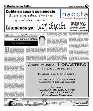 Sábado 30 Octubre 2010              5




ALCÁNTAROCONALCÁNTARA
                                                                                             el padre del señor Gerardo Sánchez,          suras en escuelas primarias y preescolar),
                                                                                             quien como abogado se ve en la obliga-       los funcionarios públicos se vieron muy
                                                                                             ción y con el derecho legal de reclamar lo   mal. Esa es la verdad y la neta de este


                    Juan Carlos Alcántara
                                                                                             que por derecho le pertenece, en este        conflicto que, manejado en la oscuridad
                                                                                             caso, lo que no se le había pagado o         de una oficina (y lo digo con esas pala-
                                                                                             cubierto en el adeudo de la promesa de       bras, oscuridad, porque quien confabula
                                                                                             compra venta, siendo que el señor




B
                                                                                                                                          de esa manera siempre es y será un gris),

               Gerardo Sánchez
                                                                                             GERARDO SÁNCHEZ tiene el derecho de          sólo los pone en entredicho.
                                                                                             reclamar la devolución de todo el predio         Y tenemos otros ejemplos de trabaja-
                                                                                             por el incumplimiento de pago, mismo         dores, contratistas y amigos que fueron
                                                                                             que se genera por la confabulación del       defraudados por dicho hombre oscuro,
                                                                                             hoy secretario de Obras Públicas.            por ejemplo allá enfrente del Conalep, o
            ienvenidos todos ustedes a        pasado) adquirido algunos lotes; y lo              Lo que a todas luces resalta es que
            esta iracunda, insolente, poco    señalo así porque a dicha persona que          quienes dirigen dicho grupo no tienen        como el asunto del Ticon.
            ética, malnacida CALUMNIA.        encabeza a dicho grupo de inconformes,         ningún derecho, ya que no tienen partici-        A final de cuentas, amigos lectores,
            Qué increíble que en días         le fue reintegrado su dinero vía consigna-     pación; y por otra parte, el número de       para qué platicamos más de esto; les ase-
            pasados se presentara una         ción ante el tribunal por falta de pago de     lotes que pretenden con su reclamo (que      guro que yo no meto las manos al fuego
pequeña manifestación en los patios de la     varias mensualidades, lo que originaba la      son alrededor de 300), donde segura-         por nadie, pero aquí sólo hago la aclara-
presidencia municipal y el poco tiempo        pérdida de derechos de adquisición.            mente por ambición y tratando de apro-       ción que es con fundamento en lo dis-
dispuesto de algunos medios para tratar           Una vez confabulada la acción de falta     vechar el cargo algún funcionario público,   puesto en el numeral 171 fracciones II del
de denotar a Gerardo Sánchez, quien           de pago de algunos socios, esto orilló que     ya se ven apoderándose de dicha área.        Código Penal, ya que la más lastimada de
fuera dirigente del PRI local, señalando      el referido Antonio Vázquez no obtuviera           Y como en este estira y afloja hoy se    esto o raspada será la autoridad munici-




                                                                                                                   F ORASTERO
de ser él quien perjudica a los adquirien-    el recurso económico necesario para            pretende manchar la imagen de Gerardo        pal, que no tiene vela en el asunto pero
tes del fraccionamiento Vista Real, olvi-     afrontar el pago que estaba obligado a         Sánchez (políticamente, ya que segura-       siempre pasa así cuando en casa tenemos
dando el verdadero origen real de este        realizar al titular del predio, en este caso   mente hay recelo por los eventos de clau-    al enemigo.



                                                  G RUPO M USICAL
asunto, ya que ciertamente su padre le
dio en promesa de venta dicho predio al
señor Antonio Vázquez y éste realizó, vía
representante, toda la tramitología de
cambio de uso de suelo, cambio de densi-

                                                                                             SAN JUAN                                     RÍO
dad poblacional, factibilidad de agua, y lo
que verdaderamente origina la inconfor-
midad de los colonos es el no cumpli-                                            DE                                       DEL
miento de metas para la urbanización,


                                                                        EL
alumbrado y otros servicios.

                                                                                MEJOR GRUPO DE LA REGIÓN
    Pero esto sólo lo origina el propio
secretario de Obras Públicas de esta ciu-
dad, ya que su revancha se origina en que
él mismo en su momento no fue capaz de
realizar y continuar con los trámites que
                                                                           SE PONE A SUS ÓRDENES PARA
tenia obligación de realizar, ya que hay
que recordar que el funcionario público

                                                                          AMENIZAR TODOS SUS EVENTOS
municipal fue contratado en aquel tiempo
para la realización y culminación de dicha
tramitología; sin embargo, en el ego de
dicha persona no coincidía que alguien


                                                                                    INFORMES:
más realizara los trámites antes descritos
sin otorgar dádivas a los funcionarios


                                                                            GALEANA 10, COL. CENTRO
públicos de ese entonces, por lo que una
vez concluidos dichos trámites, el hoy
funcionario se dedicó a amenazar al refe-

                                                                             CEL.: 044.427.2736304
rido señor Antonio Vázquez con deman-
darlo, con denunciar que el proyecto de


                                                                             CON MARIO SANDOVAL
lotificación y demás no fueron cubiertos,
y al más viejo estilo de vecindad de quin-
to patio se confabula con otra persona
que había (ese es el termino, había, del



                                                                                                                                              A V . UN I VE RS I D A D N º 2 5
                                                                                                                                                    (A 1 5 0 M ETR OS DEL
                                                                                                                                                 HO Y O D E LA M A Q U Í O)
 
