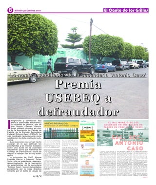 8      Sábado 30 Octubre 2010




                                   Premia
  Lo nombra subdirector de la secundar ia ‘Antonio Caso’




                                  USEBEQ a
                                 defraudador
I
    ndignación y conmoción hay
    entre la comunidad estudiantil y
    la sociedad en general, tras de
    que Roque Fuentes García,
    quien cometió desfalco en con-
tra de la Asociación de Padres de
Familia de la Escuela Secundaria
Federal ‘Antonio Caso’ (ESFAC), ha
sido nombrado recientemente como
subdirector de dicha institución edu-
cativa.
   Las reacciones no se han hecho
esperar, en lo que califican los
paterfamilias y los mismos maestros
como una burla de la autoridad
magisterial, por lo que miembros del
Consejo de Participación Social se
niegan a trabajar con el hoy subdi-
rector.
   A principios de 2007, Roque
Fuentes García y Salvador Torres
Soria, a la par presidente y tesorero,
respectivamente, de la asociación
de paterfamilias de la secundaria
‘Antonio Caso’, fueron demandados
penalmente por la mesa directiva
entrante por el delito de abuso de

                            A LA   9
 
