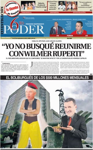 Richard Páez:                                                                              “El nuevo gobierno
                                                                                   Salserín,   “Cuando                                                                                       traerá
                                                                                  19 años de    asumí el                                                                                  inestabilidad
                                                                                “mucho swing” retiro fue                                                                              económica en el país”
INVESTIGACIóN
                                                                                               ganando”
                                                                                                    B2                                           D4                                                                A4
                                             [FARANDULA]                                                          [DEPORTES]                                             [INVESTIGACIÓN]




         6
                                                     Miembro de la Sociedad
                                                     Interamericana de Prensa
                                                                                                                        DAVID DE LIMA (INDEPENDIENTE) - MIGUEL FLORES (PSUV)


                                        to                                                                                                              “Henrique
                                                                                                                                                           Capriles
                                                                                                                                                                                                            “Francisco
                                                                                                                                                                                                      Ameliach guiará




        PODER
                                                      PERIODISMO INDEPENDIENTE                                                                         Radonski es                                     victoria roja en
                                                                                                                                                         un peligro                                        Carabobo”
                                                                                                                                                      para la paz en
                                                                                                                                                        Venezuela”




                                                                                                                                  A6                       FOROS                                       A5
     CARACAS-VENEZUELA
                          16 al 23 de septiembre de 2012, AÑO 2, Nº 101 / www.6topoder.com / Twitter: @6toPoderWeb / Semanario Venezuela                    Bs. 9,00 circula los domingos en todo el país.
                                                                      HABLA EL DIPUTADO JUAN CARLOS CALDERA



     “YO NO BUSQUÉ REUNIRME
       CONWILMER RUPERTI”
                EL PARLAMENTARIO ASEGURA QUE SU COMPROMISO “SE MANTIENE INTACTO” POR LA CANDIDATURA DE HENRIQUE CAPRILES



                                                                   J
                                                                        uan Carlos Caldera nos recibe en medio de la tormenta. Han          guinces de la reunión con Wilmer Ruperti, del montaje que -según él-
       [CONFIANZA]                                                      pasado sólo seis horas desde que un escándalo ha estallado en       se fraguó en su contra y de cómo cayó, en buena fe, en manos del di-
                                                                        las pantallas de televisión y ahora su nombre es la principal       putado Heliodoro Quintero, representante de Un Nuevo Tiempo,
   A juicio del parlamentario, Capriles no debe frenarse con
                                                                        noticia. Rodeado de su equipo de trabajo, transpira por man-        quien le ofreció presentarle a un amigo que quería colaborar con su
   estos obstáculos que pretende imponerle el Gobierno y
                                                                tenerse en pie, a pesar de que el viento sopla en su contra. El joven di-   campaña. Caldera jamás pensó que aquella reunión con la esposa de
   debe poner todo su empeño en convertir a Venezuela en        putado y candidato a la Alcaldía de Sucre sabe que no la tiene fácil.       Ruperti, amigos y empleados era una trampa para intentar acabarlo.
   un país de de progreso. Capriles puede estar tranquilo y        Su rosto da muestra de franco agotamiento, se le ve afectado, habla
   confiar en que en mí tiene, como siempre lo ha tenido, un    de una infamia, y aún cuando ahora es blanco de ataques, da la im-             Con la grabadora andando, Caldera nos atiende de manera exclu-
   soldado a favor de su causa”                                 presión de que ha dado el primer paso en el largo camino que deberá         siva, expresándose en un tono de voz cargado de emoción, sin rene-
                                                                recorrer para sortear la dificultad que el destino le ha puesto. Recién     gar de la dura posición que Henrique Capriles, candidato de la uni-
                                                                llegado de una rueda de prensa donde ha dado la cara, habla sin es-         dad, tuvo contra él y de la expulsión del partido Primero Justicia.
                                                                                                                                                                                                                   A8

                EL BOLIBURGUÉS DE LOS $500 MILLONES MENSUALES
                                                                                                                                                                                                             A6
 
